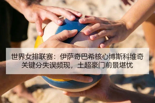 世界女排联赛：伊萨奇巴希核心博斯科维奇关键分失误频现，土超豪门前景堪忧